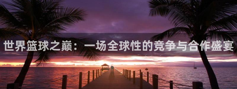 今年世界杯：世界篮球之巅：一场全球性的竞争与合作盛宴