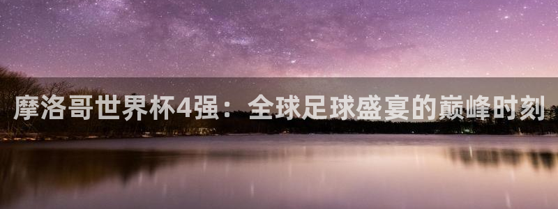 世界杯预赛赛程：摩洛哥世界杯4强：全球足球盛宴的巅峰时刻